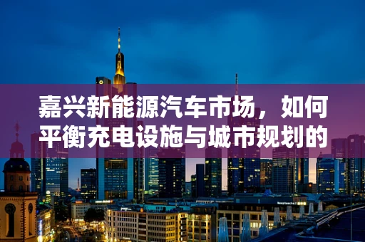 嘉兴新能源汽车市场，如何平衡充电设施与城市规划的和谐共生？