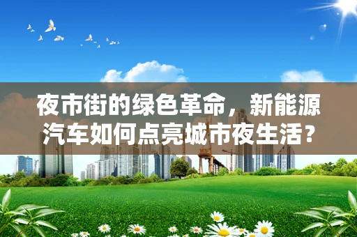 夜市街的绿色革命，新能源汽车如何点亮城市夜生活？