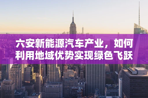 六安新能源汽车产业，如何利用地域优势实现绿色飞跃？