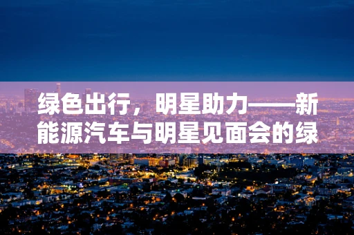 绿色出行，明星助力——新能源汽车与明星见面会的绿色联动