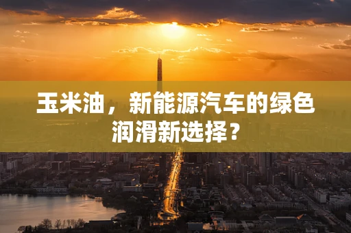 玉米油，新能源汽车的绿色润滑新选择？