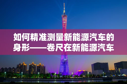如何精准测量新能源汽车的身形——卷尺在新能源汽车设计中的微妙作用