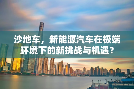 沙地车，新能源汽车在极端环境下的新挑战与机遇？