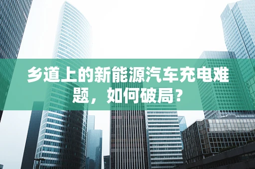 乡道上的新能源汽车充电难题，如何破局？