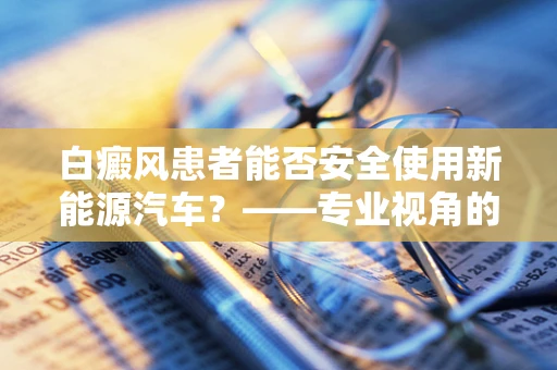 白癜风患者能否安全使用新能源汽车？——专业视角的解答