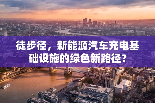 徒步径，新能源汽车充电基础设施的绿色新路径？