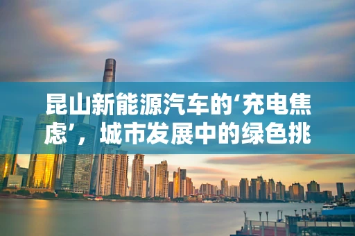 昆山新能源汽车的‘充电焦虑’，城市发展中的绿色挑战