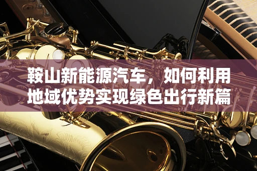 鞍山新能源汽车，如何利用地域优势实现绿色出行新篇章？
