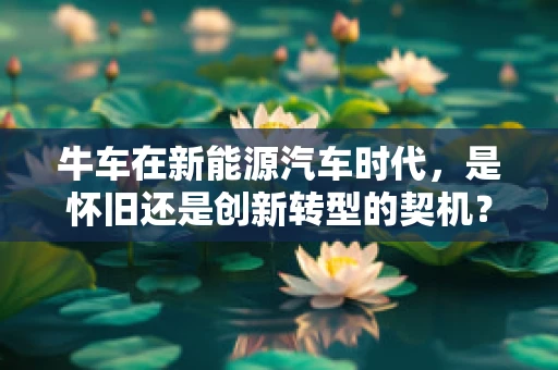 牛车在新能源汽车时代，是怀旧还是创新转型的契机？