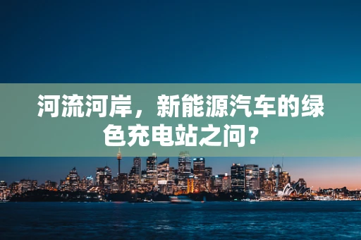 河流河岸，新能源汽车的绿色充电站之问？