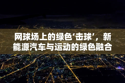 网球场上的绿色‘击球’，新能源汽车与运动的绿色融合
