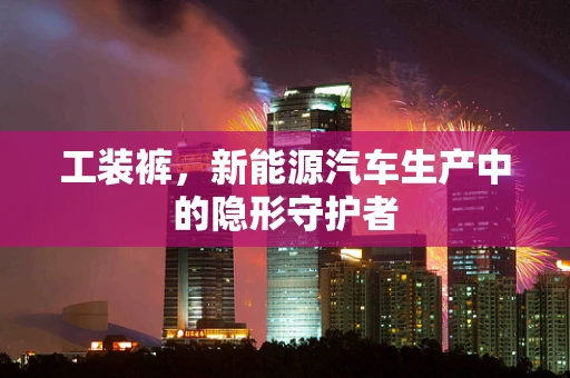 工装裤，新能源汽车生产中的隐形守护者