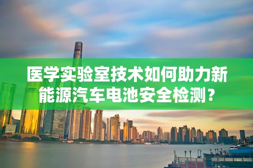医学实验室技术如何助力新能源汽车电池安全检测？