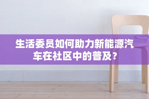 生活委员如何助力新能源汽车在社区中的普及？