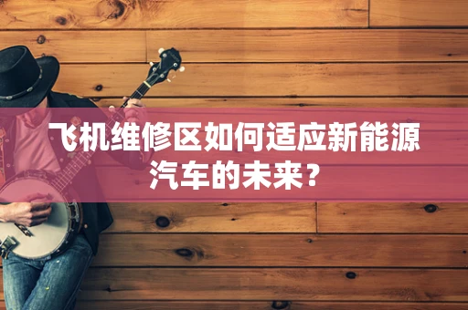 飞机维修区如何适应新能源汽车的未来？