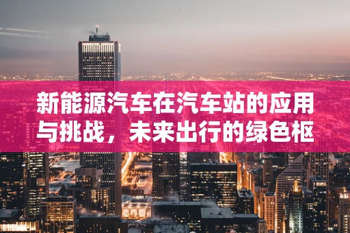 新能源汽车在汽车站的应用与挑战，未来出行的绿色枢纽