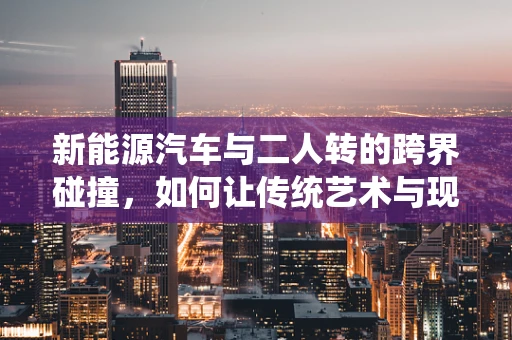 新能源汽车与二人转的跨界碰撞，如何让传统艺术与现代科技共舞？