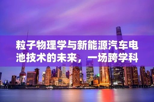 粒子物理学与新能源汽车电池技术的未来，一场跨学科的探索