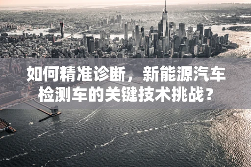 如何精准诊断，新能源汽车检测车的关键技术挑战？