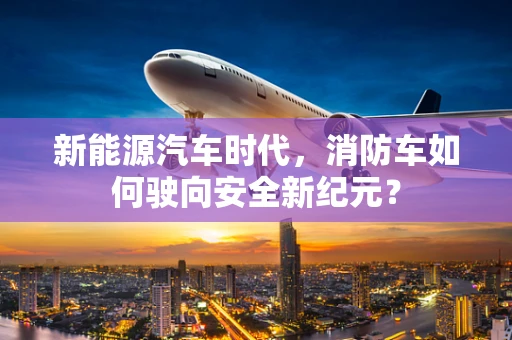 新能源汽车时代，消防车如何驶向安全新纪元？