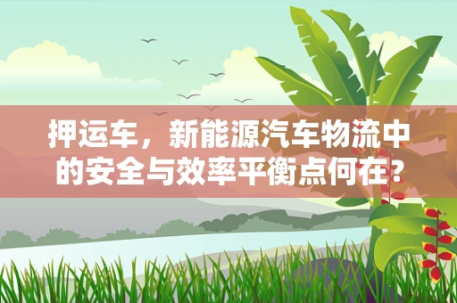 押运车，新能源汽车物流中的安全与效率平衡点何在？