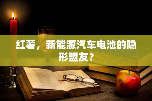 红薯，新能源汽车电池的隐形盟友？