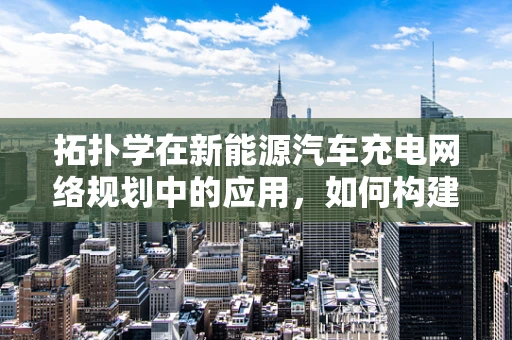 拓扑学在新能源汽车充电网络规划中的应用，如何构建高效充电网络拓扑？