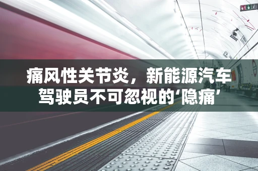 痛风性关节炎，新能源汽车驾驶员不可忽视的‘隐痛’
