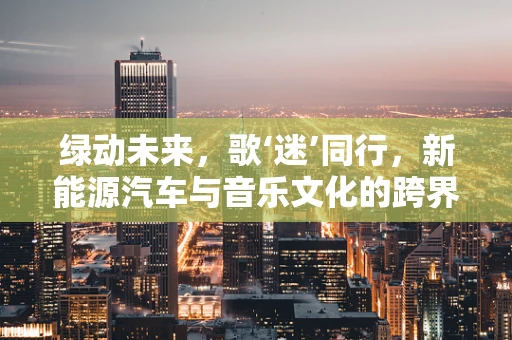 绿动未来，歌‘迷’同行，新能源汽车与音乐文化的跨界融合