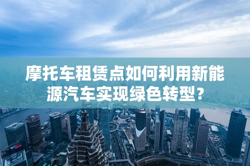 摩托车租赁点如何利用新能源汽车实现绿色转型？