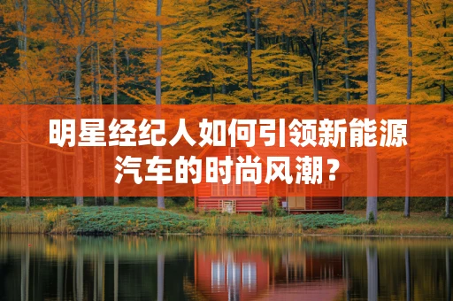 明星经纪人如何引领新能源汽车的时尚风潮？