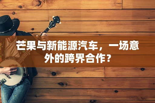 芒果与新能源汽车，一场意外的跨界合作？