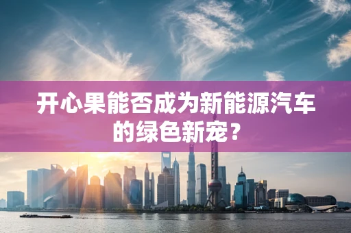 开心果能否成为新能源汽车的绿色新宠？