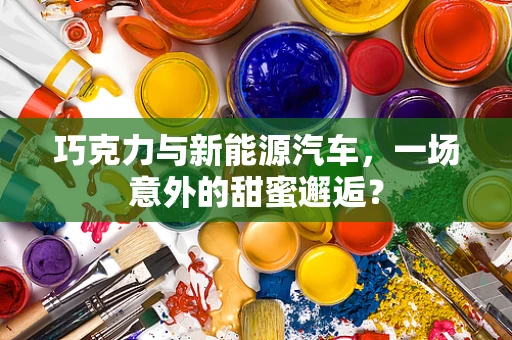 巧克力与新能源汽车，一场意外的甜蜜邂逅？