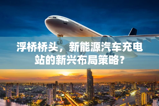 浮桥桥头，新能源汽车充电站的新兴布局策略？