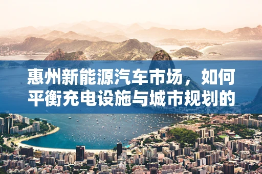 惠州新能源汽车市场，如何平衡充电设施与城市规划的和谐共舞？