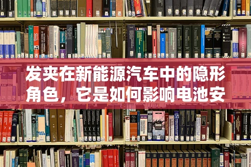 发夹在新能源汽车中的隐形角色，它是如何影响电池安全与性能的？