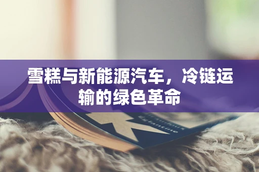 雪糕与新能源汽车，冷链运输的绿色革命