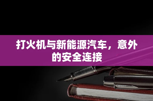 打火机与新能源汽车，意外的安全连接