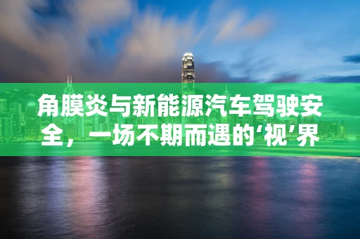 角膜炎与新能源汽车驾驶安全，一场不期而遇的‘视’界挑战？