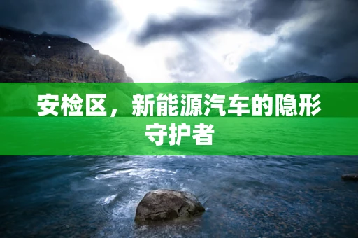 安检区，新能源汽车的隐形守护者