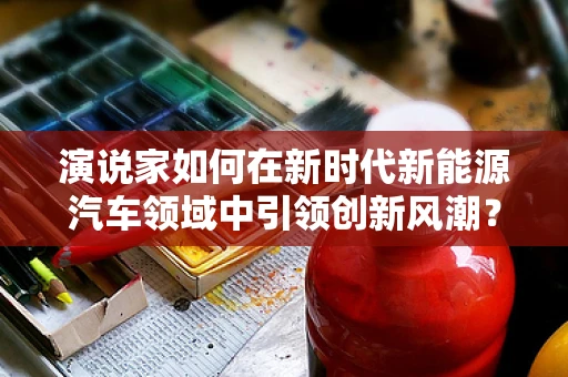 演说家如何在新时代新能源汽车领域中引领创新风潮？