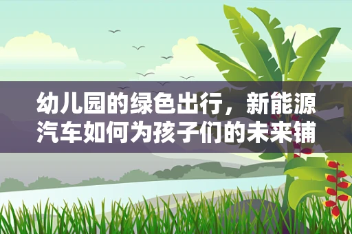 幼儿园的绿色出行，新能源汽车如何为孩子们的未来铺路？