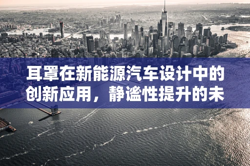 耳罩在新能源汽车设计中的创新应用，静谧性提升的未来趋势？