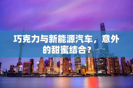 巧克力与新能源汽车，意外的甜蜜结合？