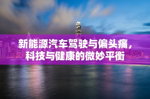 新能源汽车驾驶与偏头痛，科技与健康的微妙平衡