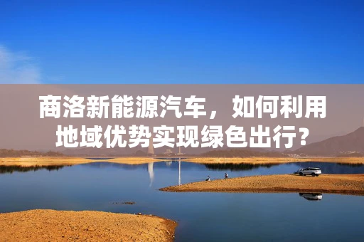 商洛新能源汽车，如何利用地域优势实现绿色出行？