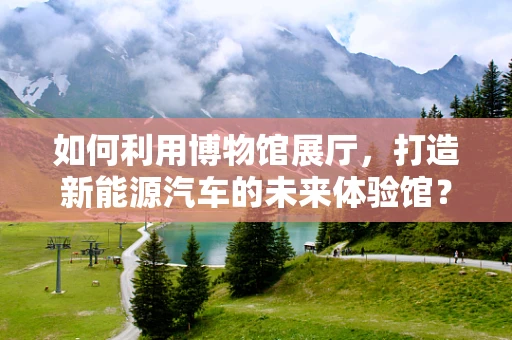 如何利用博物馆展厅，打造新能源汽车的未来体验馆？