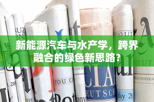 新能源汽车与水产学，跨界融合的绿色新思路？
