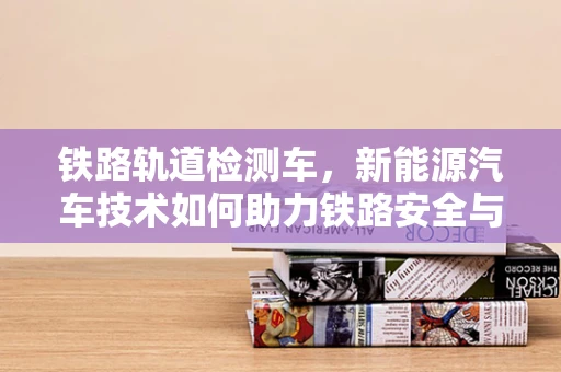 铁路轨道检测车，新能源汽车技术如何助力铁路安全与效率？